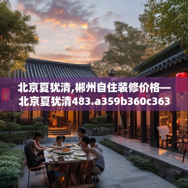 北京夏犹清,郴州自住装修价格—北京夏犹清483.a359b360c363fgy.370fhsg