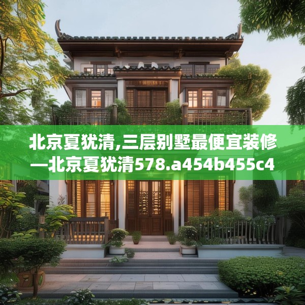 北京夏犹清,三层别墅最便宜装修—北京夏犹清578.a454b455c458fgy.46576659