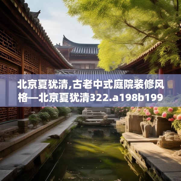 北京夏犹清,古老中式庭院装修风格—北京夏犹清322.a198b199c202fgy.209dewqe