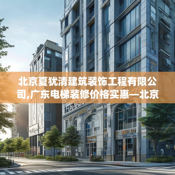 北京夏犹清建筑装饰工程有限公司,广东电梯装修价格实惠—北京夏犹清建筑装饰工程有限公司564.a440b441c444fgy.451dsfds