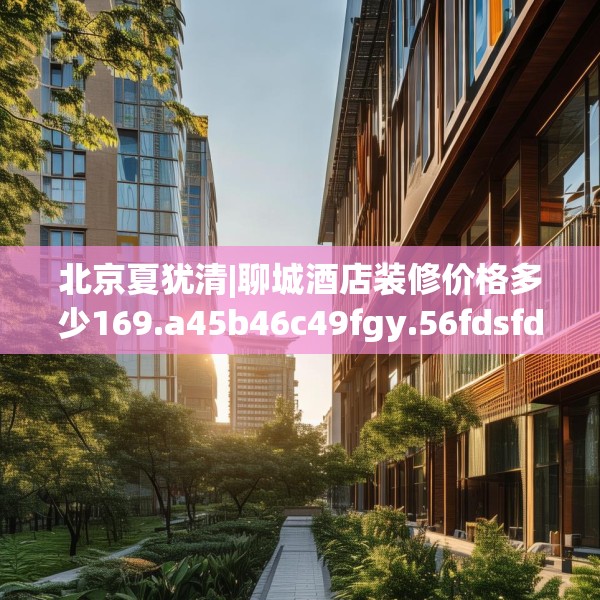 北京夏犹清|聊城酒店装修价格多少169.a45b46c49fgy.56fdsfds