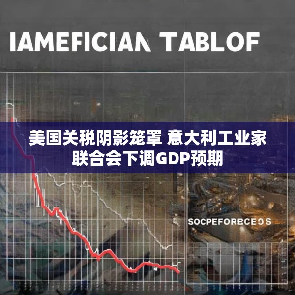 美国关税阴影笼罩 意大利工业家联合会下调GDP预期