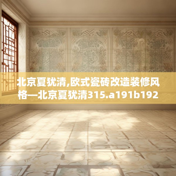 北京夏犹清,欧式瓷砖改造装修风格—北京夏犹清315.a191b192c195fgy.202fghfd