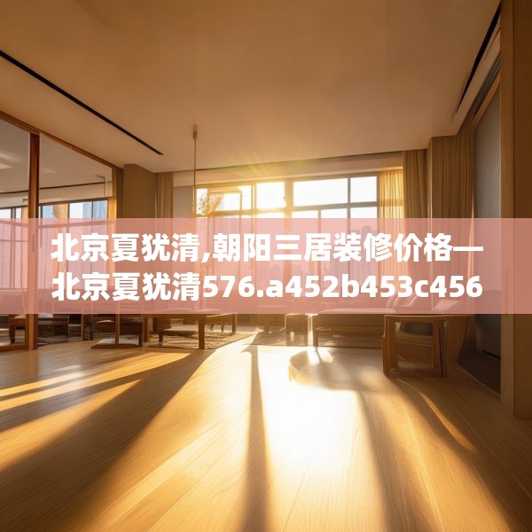 北京夏犹清,朝阳三居装修价格—北京夏犹清576.a452b453c456fgy.463nbn