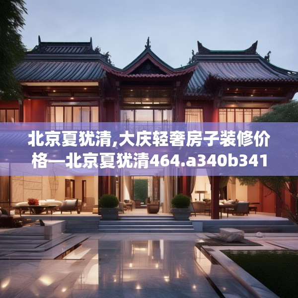 北京夏犹清,大庆轻奢房子装修价格—北京夏犹清464.a340b341c344fgy.351xczxv