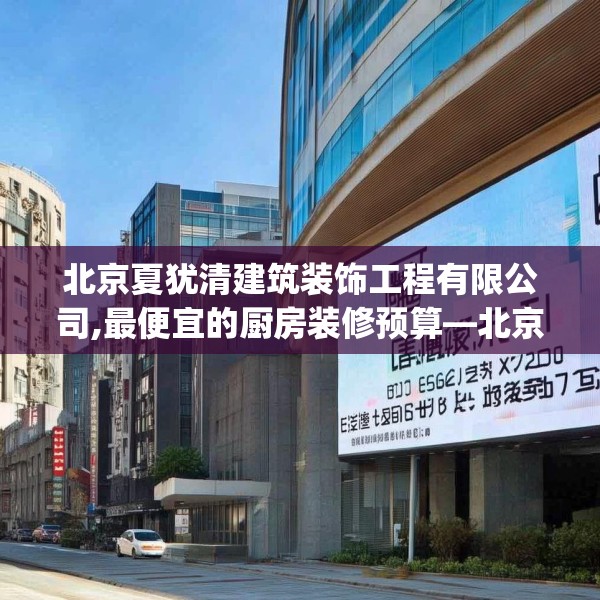 北京夏犹清建筑装饰工程有限公司,最便宜的厨房装修预算—北京夏犹清建筑装饰工程有限公司610.a486b487c490fgy.497dewqe