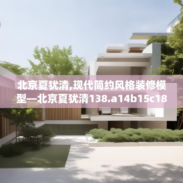 北京夏犹清,现代简约风格装修模型—北京夏犹清138.a14b15c18fgy.25lkjl