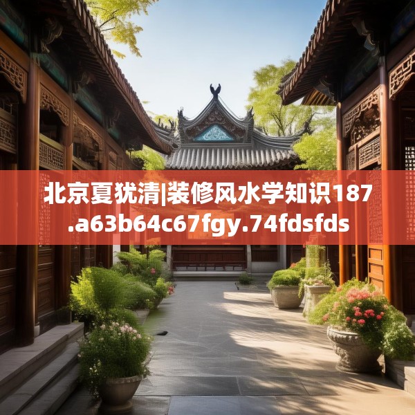 北京夏犹清|装修风水学知识187.a63b64c67fgy.74fdsfds