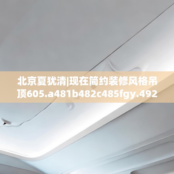 北京夏犹清|现在简约装修风格吊顶605.a481b482c485fgy.492cvcx