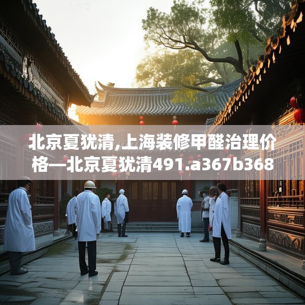 北京夏犹清,上海装修甲醛治理价格—北京夏犹清491.a367b368c371fgy.378fds
