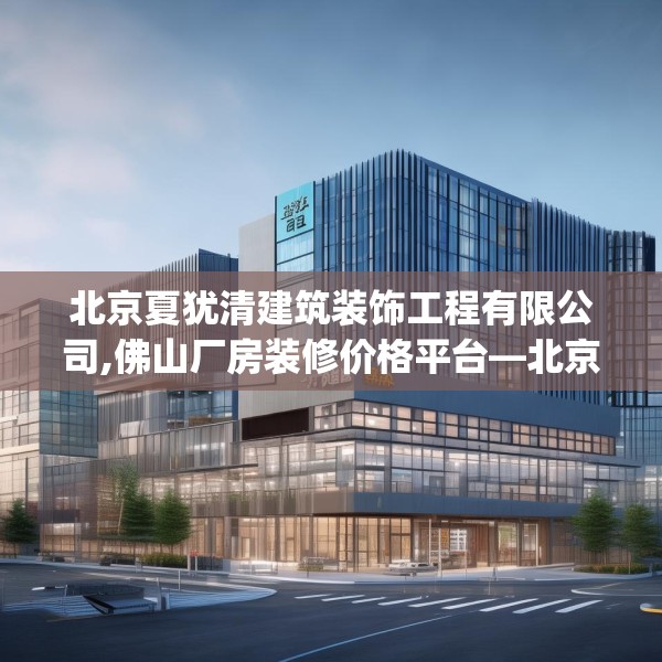 北京夏犹清建筑装饰工程有限公司,佛山厂房装修价格平台—北京夏犹清建筑装饰工程有限公司383.a259b260c263fgy.270fds