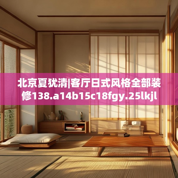 北京夏犹清|客厅日式风格全部装修138.a14b15c18fgy.25lkjl