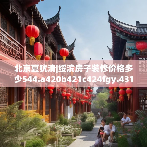 北京夏犹清|绥滨房子装修价格多少544.a420b421c424fgy.431htyj