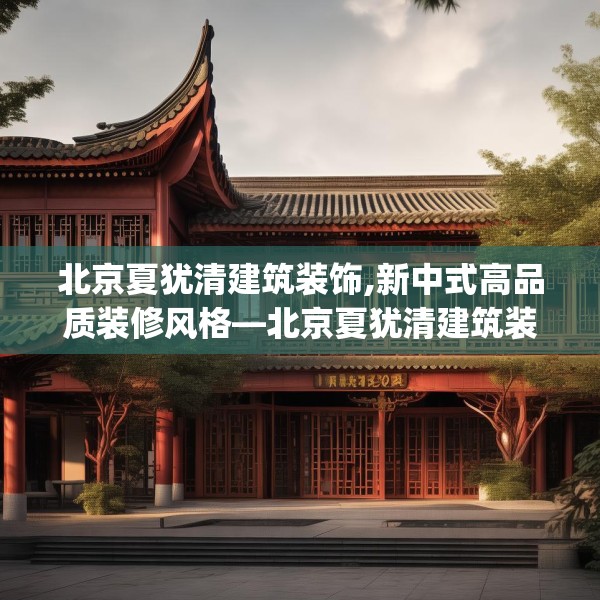 北京夏犹清建筑装饰,新中式高品质装修风格—北京夏犹清建筑装饰493.a369b370c373fgy.380fdsfds