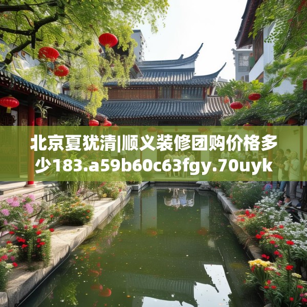 北京夏犹清|顺义装修团购价格多少183.a59b60c63fgy.70uyk