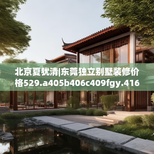 北京夏犹清|东莞独立别墅装修价格529.a405b406c409fgy.416fdsfds