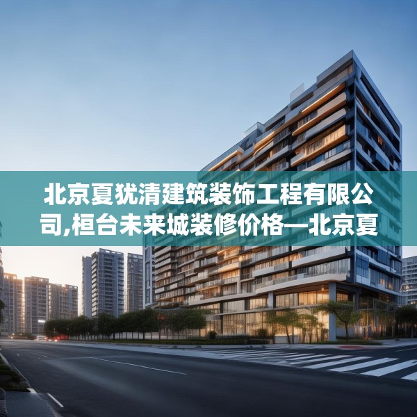 北京夏犹清建筑装饰工程有限公司,桓台未来城装修价格—北京夏犹清建筑装饰工程有限公司334.a210b211c214fgy.221sdA
