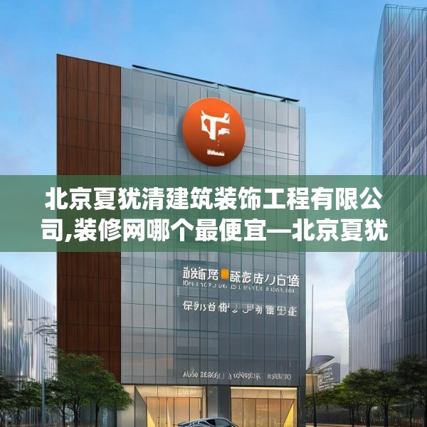 北京夏犹清建筑装饰工程有限公司,装修网哪个最便宜—北京夏犹清建筑装饰工程有限公司380.a256b257c260fgy.26776670