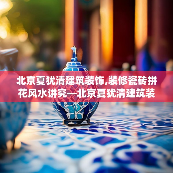 北京夏犹清建筑装饰,装修瓷砖拼花风水讲究—北京夏犹清建筑装饰440.a316b317c320fgy.327wew