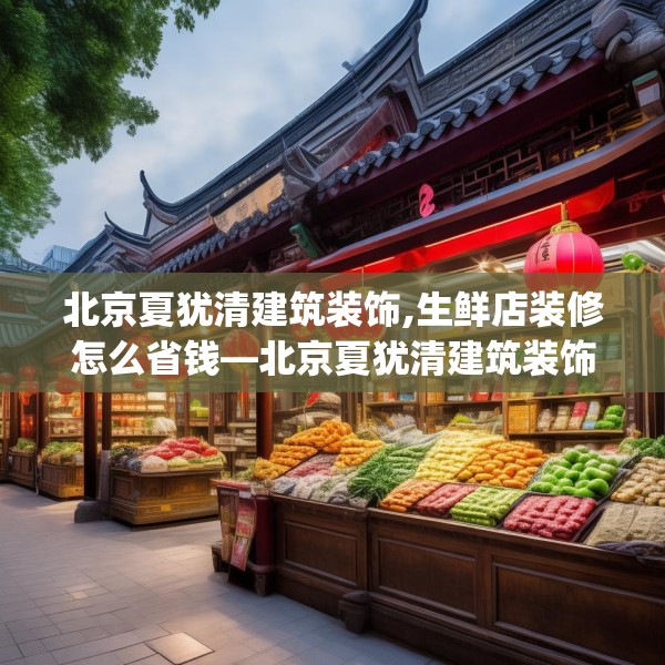 北京夏犹清建筑装饰,生鲜店装修怎么省钱—北京夏犹清建筑装饰182.a58b59c62fgy.6976681