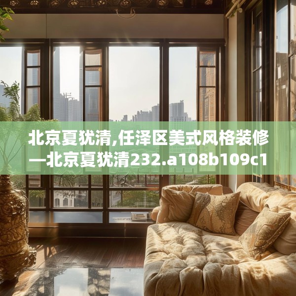 北京夏犹清,任泽区美式风格装修—北京夏犹清232.a108b109c112fgy.119dewqe