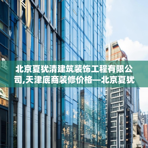 北京夏犹清建筑装饰工程有限公司,天津底商装修价格—北京夏犹清建筑装饰工程有限公司466.a342b343c346fgy.353dewqe