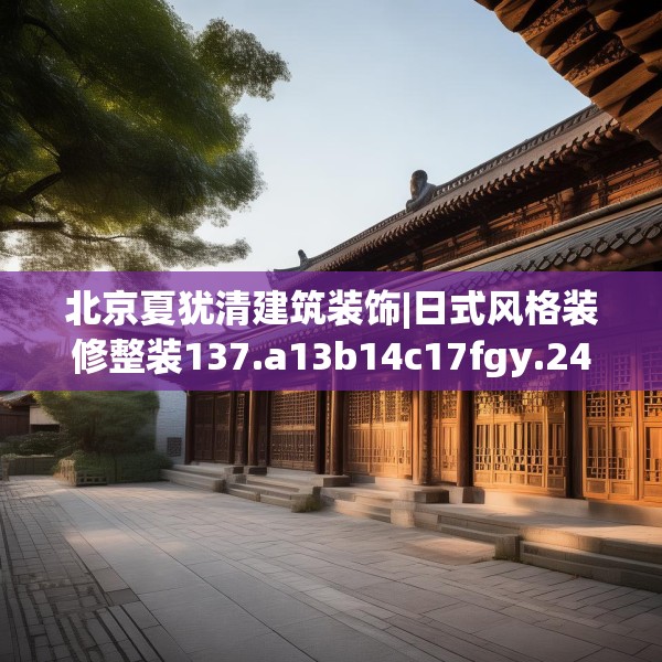 北京夏犹清建筑装饰|日式风格装修整装137.a13b14c17fgy.24cvcx
