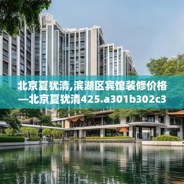 北京夏犹清,滨湖区宾馆装修价格—北京夏犹清425.a301b302c305fgy.312cvcx
