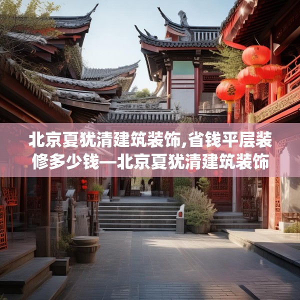 北京夏犹清建筑装饰,省钱平层装修多少钱—北京夏犹清建筑装饰319.a195b196c199fgy.206poiy