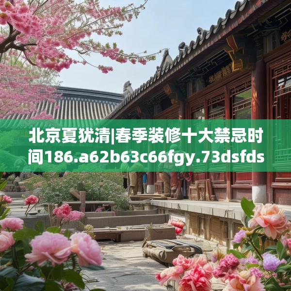 北京夏犹清|春季装修十大禁忌时间186.a62b63c66fgy.73dsfds
