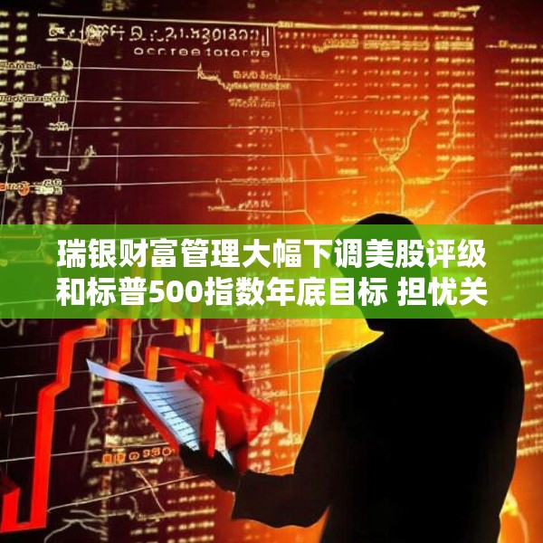 瑞银财富管理大幅下调美股评级和标普500指数年底目标 担忧关税战冲击