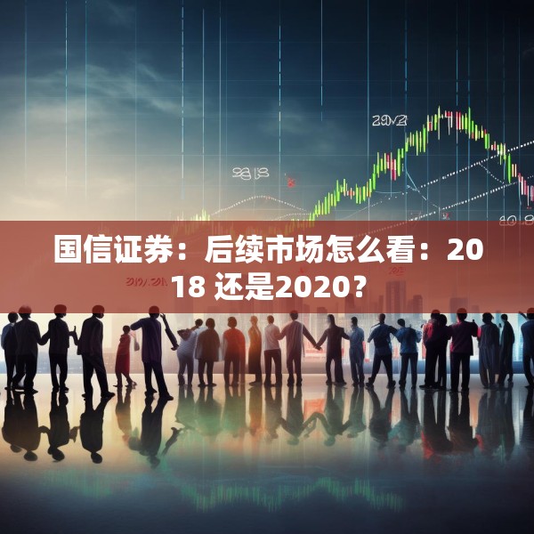 国信证券：后续市场怎么看：2018 还是2020？
