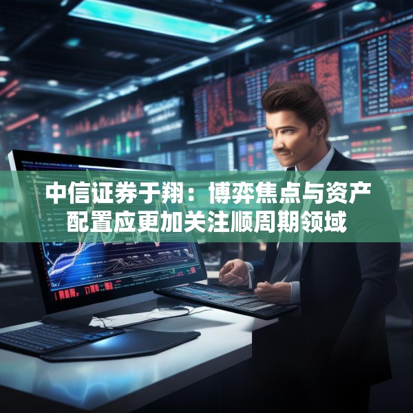 中信证券于翔：博弈焦点与资产配置应更加关注顺周期领域