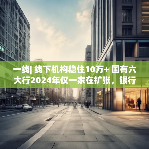 一线| 线下机构稳住10万+ 国有六大行2024年仅一家在扩张，银行实体网点是去还是留？