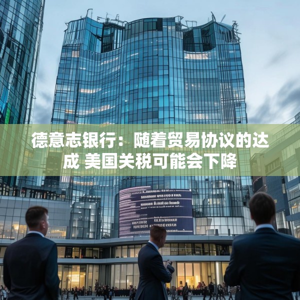 德意志银行：随着贸易协议的达成 美国关税可能会下降