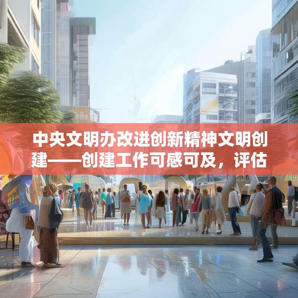 中央文明办改进创新精神文明创建——创建工作可感可及，评估工作无感无扰