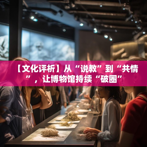【文化评析】从“说教”到“共情”，让博物馆持续“破圈”