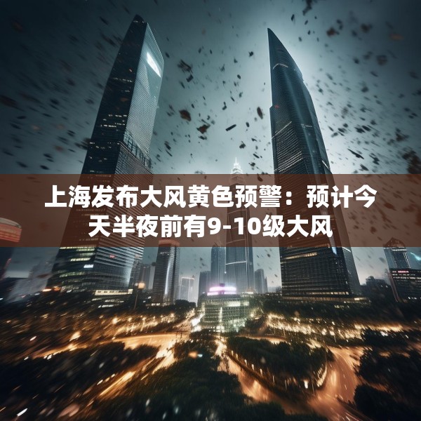 上海发布大风黄色预警：预计今天半夜前有9-10级大风