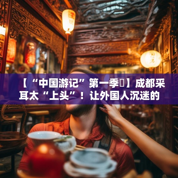 【“中国游记”第一季㉒】成都采耳太“上头”！让外国人沉迷的中式耳道SPA有多爽？