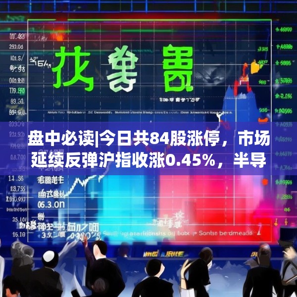 盘中必读|今日共84股涨停，市场延续反弹沪指收涨0.45%，半导体板块掀涨停潮