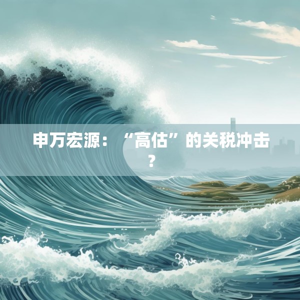 申万宏源：“高估”的关税冲击？
