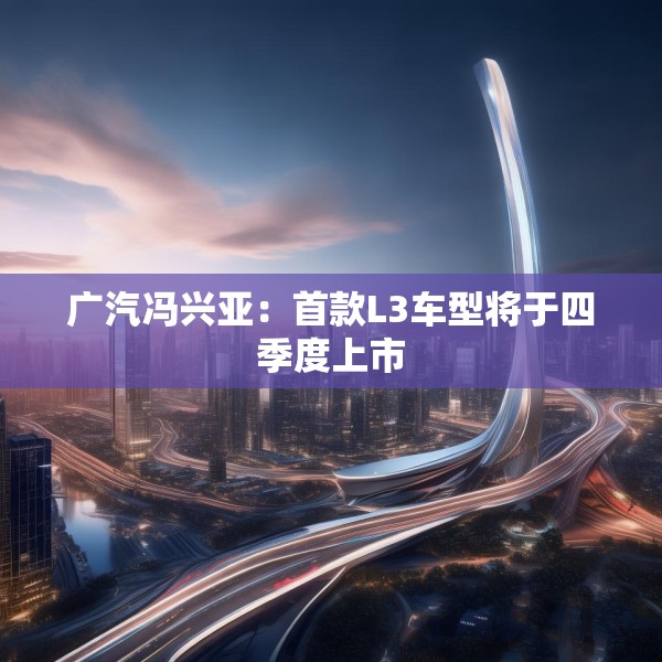 广汽冯兴亚：首款L3车型将于四季度上市