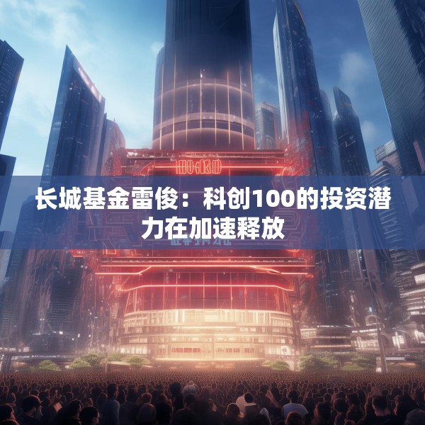长城基金雷俊：科创100的投资潜力在加速释放