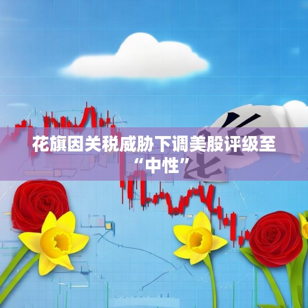 花旗因关税威胁下调美股评级至“中性”