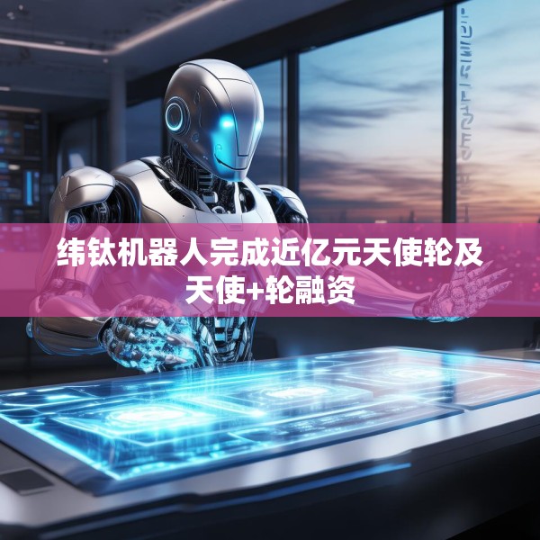 纬钛机器人完成近亿元天使轮及天使+轮融资