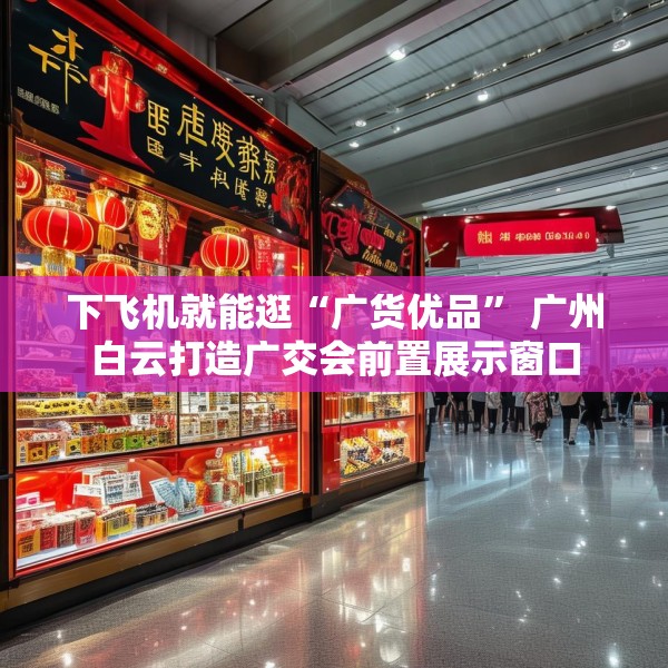 下飞机就能逛“广货优品” 广州白云打造广交会前置展示窗口