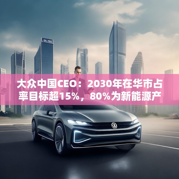 大众中国CEO：2030年在华市占率目标超15%，80%为新能源产品