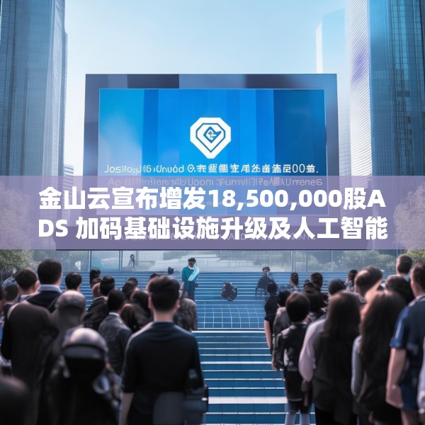 金山云宣布增发18,500,000股ADS 加码基础设施升级及人工智能业务发展