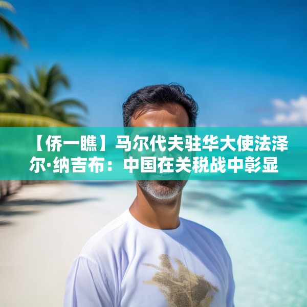 【侨一瞧】马尔代夫驻华大使法泽尔·纳吉布：中国在关税战中彰显的领导力令人鼓舞