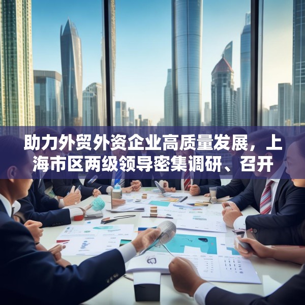 助力外贸外资企业高质量发展，上海市区两级领导密集调研、召开座谈会